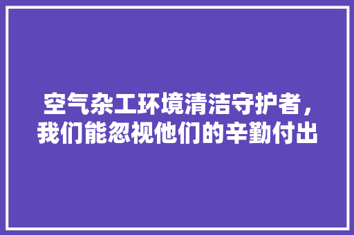 空气杂工环境清洁守护者，我们能忽视他们的辛勤付出吗 厨房维修