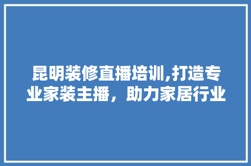 昆明装修直播培训,打造专业家装主播，助力家居行业新风口 昆明装修直播培训,打造专业家装主播，助力家居行业新风口 厨房维修