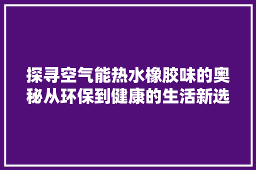 探寻空气能热水橡胶味的奥秘从环保到健康的生活新选择