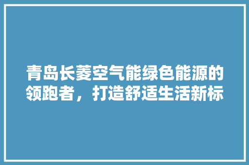 青岛长菱空气能绿色能源的领跑者，打造舒适生活新标杆 综合便民