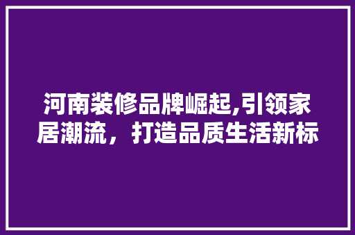 河南装修品牌崛起,引领家居潮流，打造品质生活新标杆 河南装修品牌崛起,引领家居潮流，打造品质生活新标杆 汽车维修