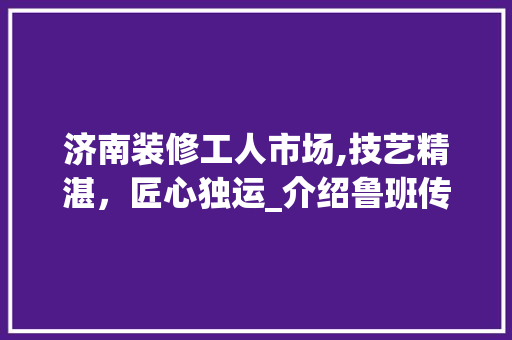 济南装修工人市场,技艺精湛，匠心独运_介绍鲁班传人背后的故事 济南装修工人市场,技艺精湛，匠心独运_介绍鲁班传人背后的故事 家电维修