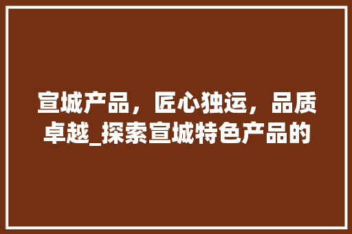 宣城产品，匠心独运，品质卓越_探索宣城特色产品的魅力所在