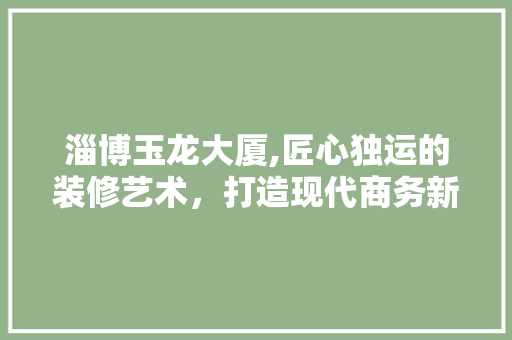 淄博玉龙大厦,匠心独运的装修艺术，打造现代商务新地标 淄博玉龙大厦,匠心独运的装修艺术，打造现代商务新地标 综合便民