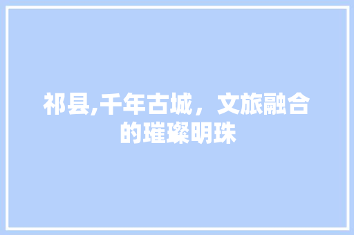 祁县,千年古城，文旅融合的璀璨明珠