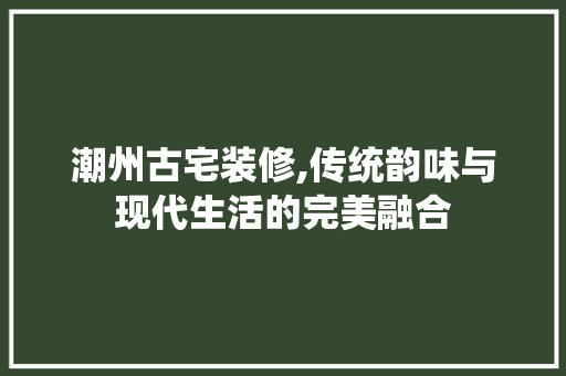 潮州古宅装修,传统韵味与现代生活的完美融合 潮州古宅装修,传统韵味与现代生活的完美融合 综合便民