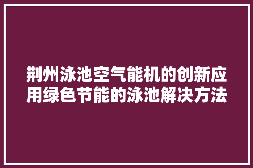 荆州泳池空气能机的创新应用绿色节能的泳池解决方法 汽车维修