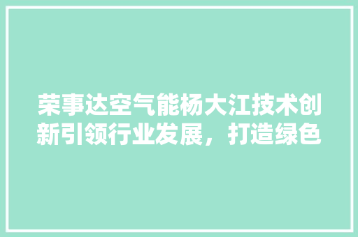 荣事达空气能杨大江技术创新引领行业发展，打造绿色家居新风尚