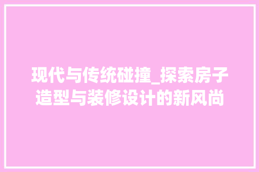 现代与传统碰撞_探索房子造型与装修设计的新风尚 现代与传统碰撞_探索房子造型与装修设计的新风尚 汽车维修