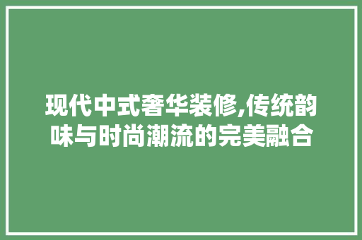 现代中式奢华装修,传统韵味与时尚潮流的完美融合 现代中式奢华装修,传统韵味与时尚潮流的完美融合 汽车维修