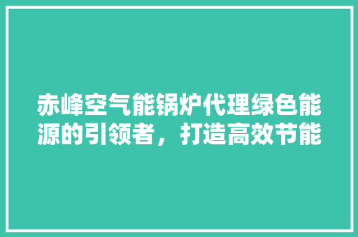 赤峰空气能锅炉代理绿色能源的引领者，打造高效节能的供热新纪元 汽车维修