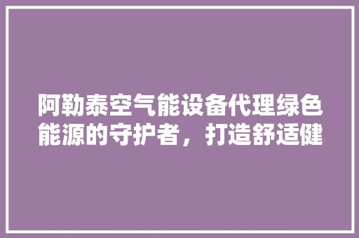 阿勒泰空气能设备代理绿色能源的守护者，打造舒适健康生活 汽车维修