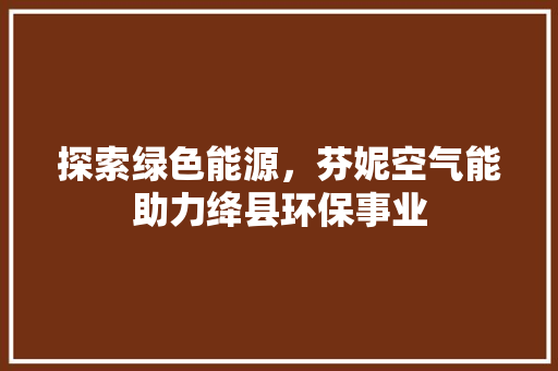 探索绿色能源，芬妮空气能助力绛县环保事业 厨房维修