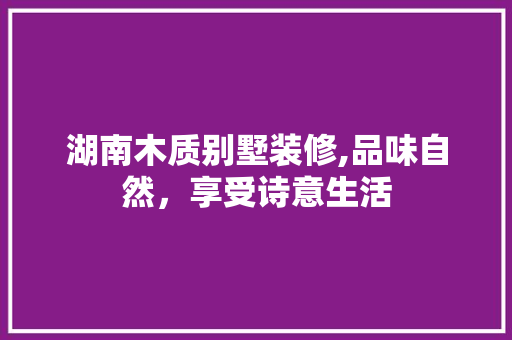 湖南木质别墅装修,品味自然，享受诗意生活 湖南木质别墅装修,品味自然，享受诗意生活 综合便民