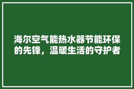 海尔空气能热水器节能环保的先锋，温暖生活的守护者 汽车维修