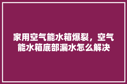 家用空气能水箱爆裂，空气能水箱底部漏水怎么解决 厨房维修
