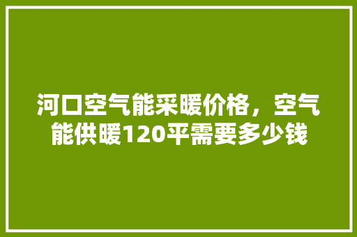河口空气能采暖价格，空气能供暖120平需要多少钱 家电维修