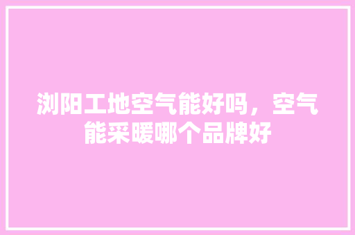 浏阳工地空气能好吗，空气能采暖哪个品牌好 综合便民