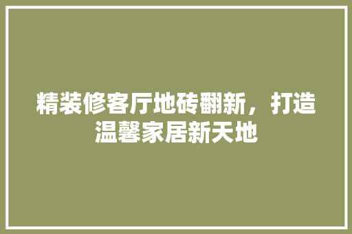 精装修客厅地砖翻新，打造温馨家居新天地 精装修客厅地砖翻新，打造温馨家居新天地 汽车维修