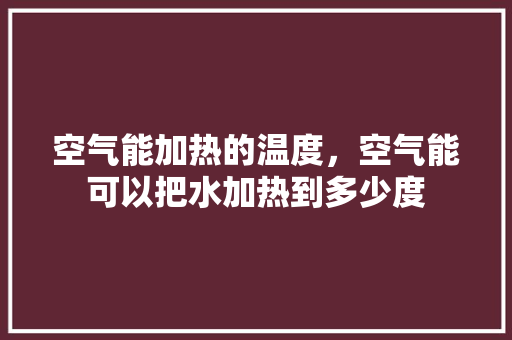 空气能加热的温度，空气能可以把水加热到多少度
