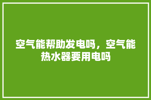 空气能帮助发电吗，空气能热水器要用电吗 综合便民
