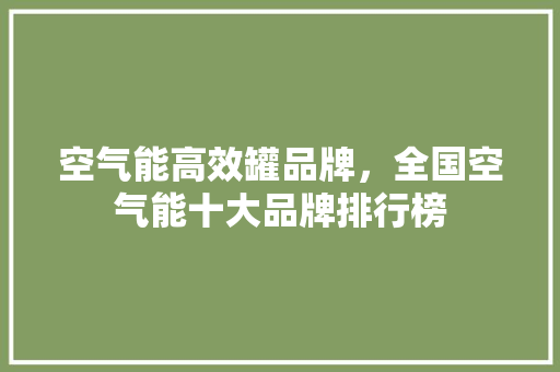 空气能高效罐品牌，全国空气能十大品牌排行榜 汽车维修