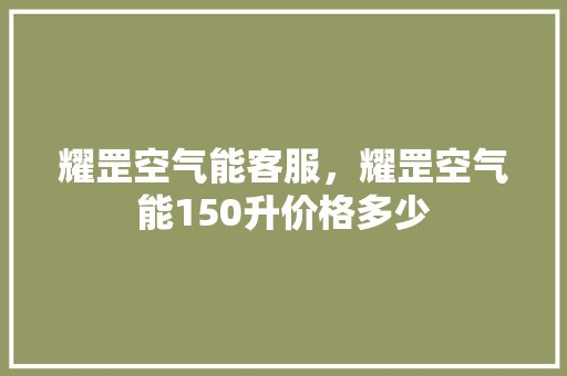 耀罡空气能客服，耀罡空气能150升价格多少