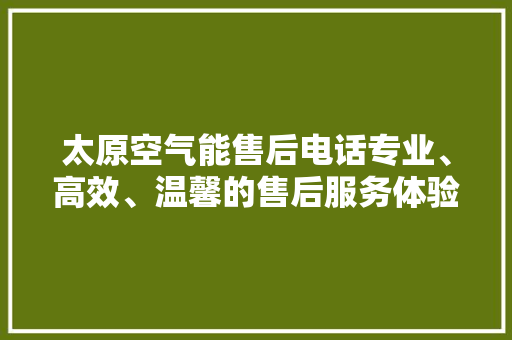 太原空气能售后电话专业、高效、温馨的售后服务体验 家电维修