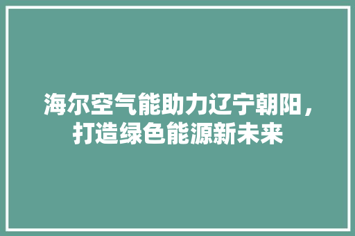 海尔空气能助力辽宁朝阳，打造绿色能源新未来 汽车维修