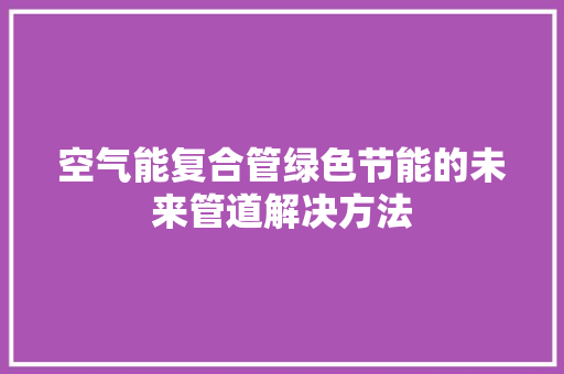 空气能复合管绿色节能的未来管道解决方法