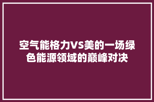 空气能格力VS美的一场绿色能源领域的巅峰对决