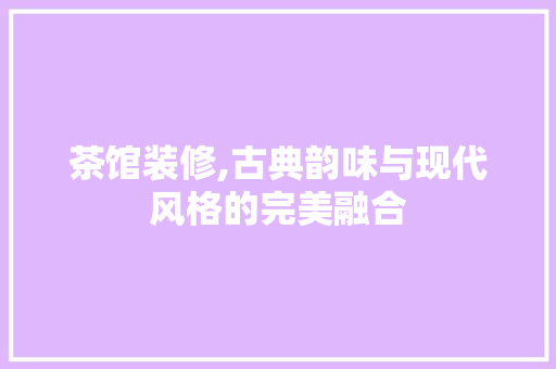 茶馆装修,古典韵味与现代风格的完美融合 茶馆装修,古典韵味与现代风格的完美融合 综合便民