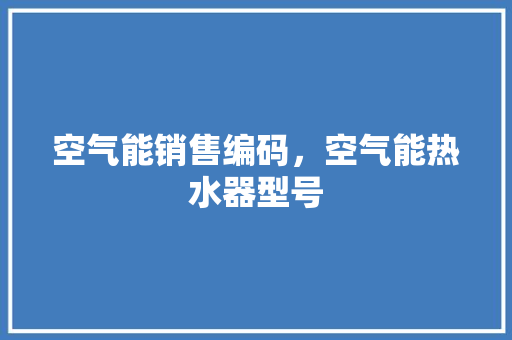 空气能销售编码，空气能热水器型号 汽车维修
