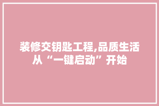 装修交钥匙工程,品质生活从“一键启动”开始 装修交钥匙工程,品质生活从“一键启动”开始 综合便民