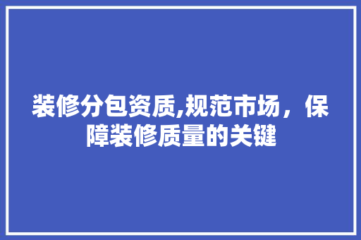 装修分包资质,规范市场，保障装修质量的关键 装修分包资质,规范市场，保障装修质量的关键 综合便民