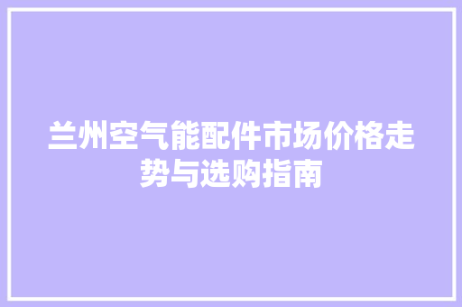 兰州空气能配件市场价格走势与选购指南 厨房维修
