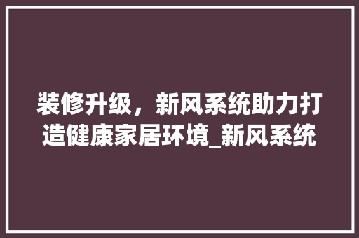 装修升级，新风系统助力打造健康家居环境_新风系统增加签证分析 装修升级，新风系统助力打造健康家居环境_新风系统增加签证分析 综合便民