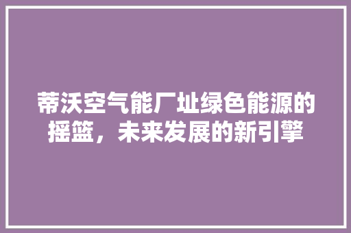 蒂沃空气能厂址绿色能源的摇篮，未来发展的新引擎 厨房维修