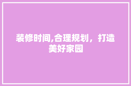 装修时间,合理规划，打造美好家园 装修时间,合理规划，打造美好家园 综合便民