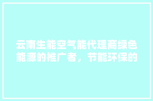 云南生能空气能代理商绿色能源的推广者，节能环保的践行者 家电维修