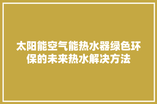 太阳能空气能热水器绿色环保的未来热水解决方法