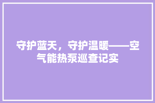 守护蓝天，守护温暖——空气能热泵巡查记实 汽车维修