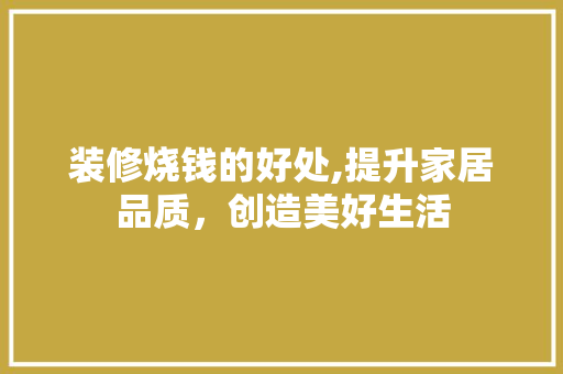 装修烧钱的好处,提升家居品质，创造美好生活 装修烧钱的好处,提升家居品质，创造美好生活 汽车维修