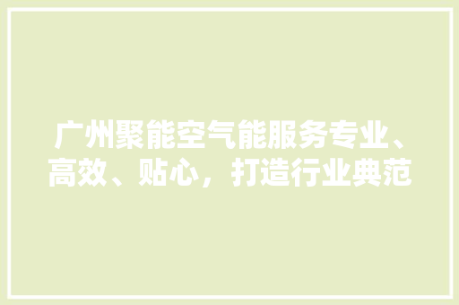 广州聚能空气能服务专业、高效、贴心，打造行业典范 综合便民