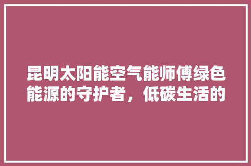 昆明太阳能空气能师傅绿色能源的守护者，低碳生活的践行者