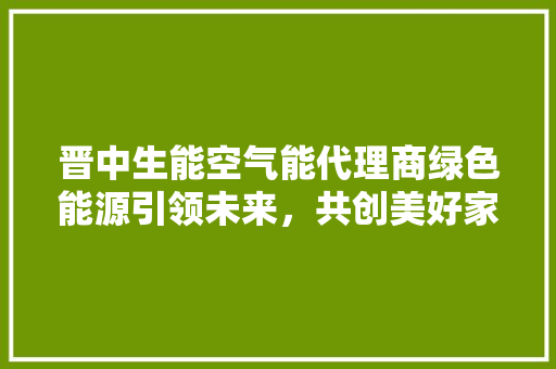 晋中生能空气能代理商绿色能源引领未来，共创美好家园