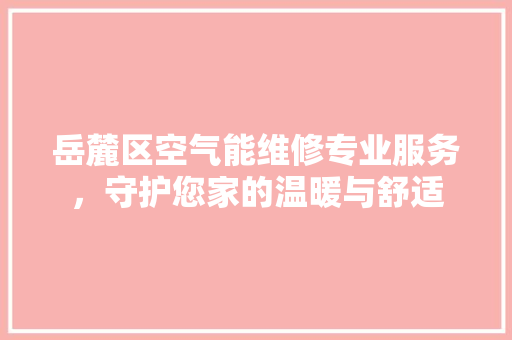 岳麓区空气能维修专业服务，守护您家的温暖与舒适 综合便民
