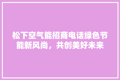松下空气能招商电话绿色节能新风尚，共创美好未来 综合便民
