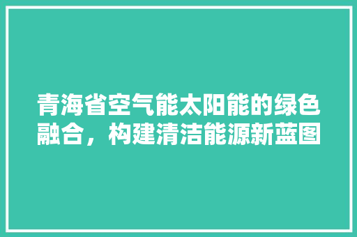 青海省空气能太阳能的绿色融合，构建清洁能源新蓝图