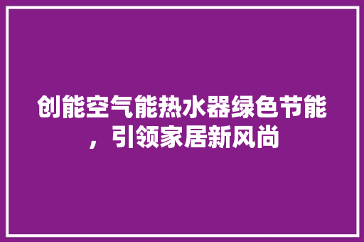 创能空气能热水器绿色节能，引领家居新风尚